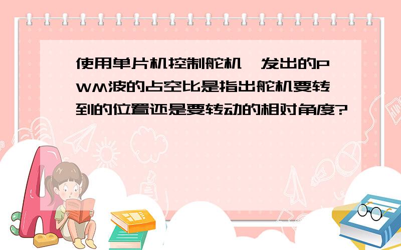 使用单片机控制舵机,发出的PWM波的占空比是指出舵机要转到的位置还是要转动的相对角度?