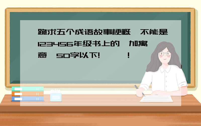 跪求五个成语故事梗概,不能是123456年级书上的,加寓意,50字以下!嘎嘎嘎!