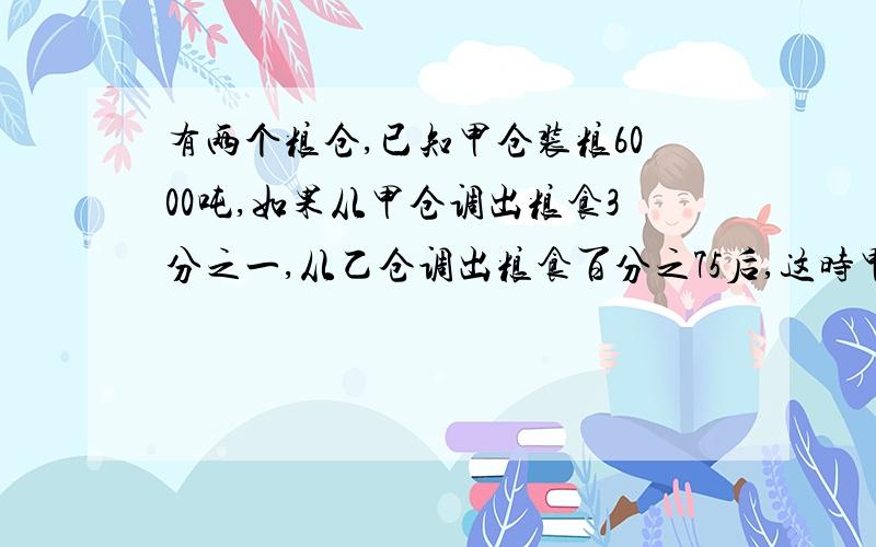 有两个粮仓,已知甲仓装粮6000吨,如果从甲仓调出粮食3分之一,从乙仓调出粮食百分之75后,这时甲仓的粮食比乙仓的2倍还