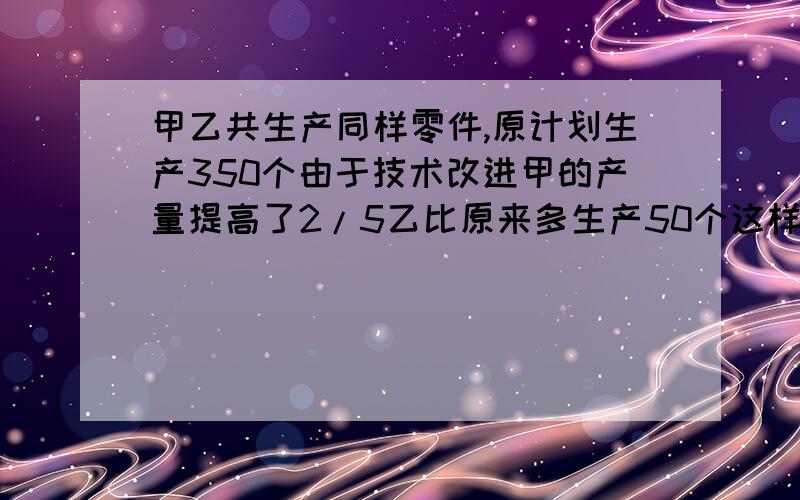 甲乙共生产同样零件,原计划生产350个由于技术改进甲的产量提高了2/5乙比原来多生产50个这样