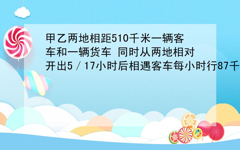 甲乙两地相距510千米一辆客车和一辆货车 同时从两地相对开出5／17小时后相遇客车每小时行87千米货