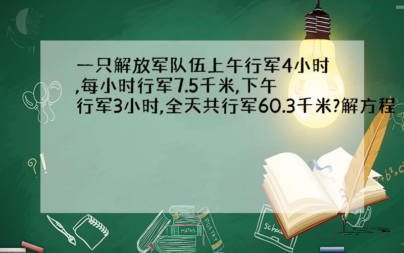 一只解放军队伍上午行军4小时,每小时行军7.5千米,下午行军3小时,全天共行军60.3千米?解方程