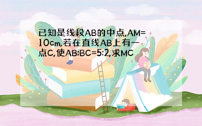 已知是线段AB的中点,AM=10cm,若在直线AB上有一点C,使AB:BC=5:2,求MC