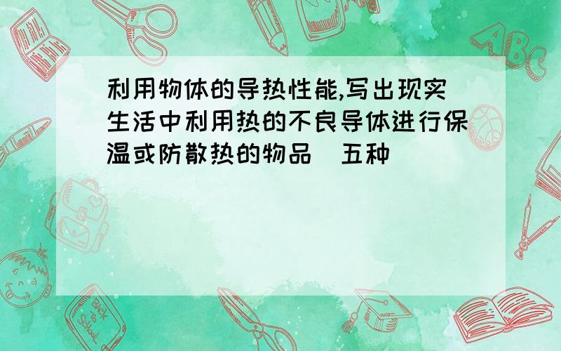 利用物体的导热性能,写出现实生活中利用热的不良导体进行保温或防散热的物品(五种)