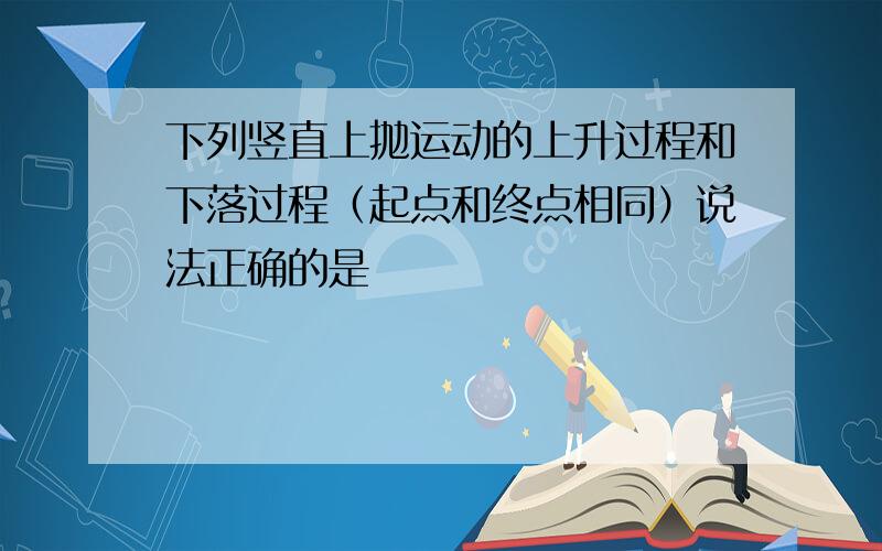 下列竖直上抛运动的上升过程和下落过程（起点和终点相同）说法正确的是