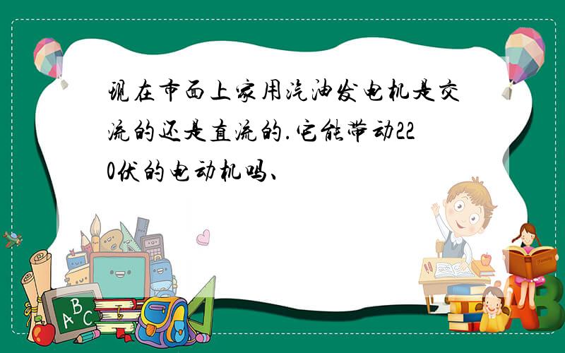 现在市面上家用汽油发电机是交流的还是直流的.它能带动220伏的电动机吗、