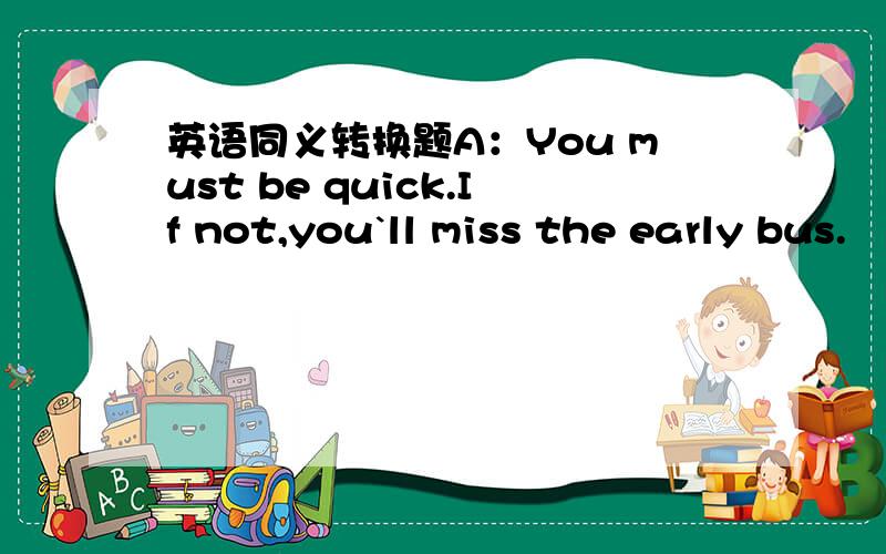 英语同义转换题A：You must be quick.If not,you`ll miss the early bus.