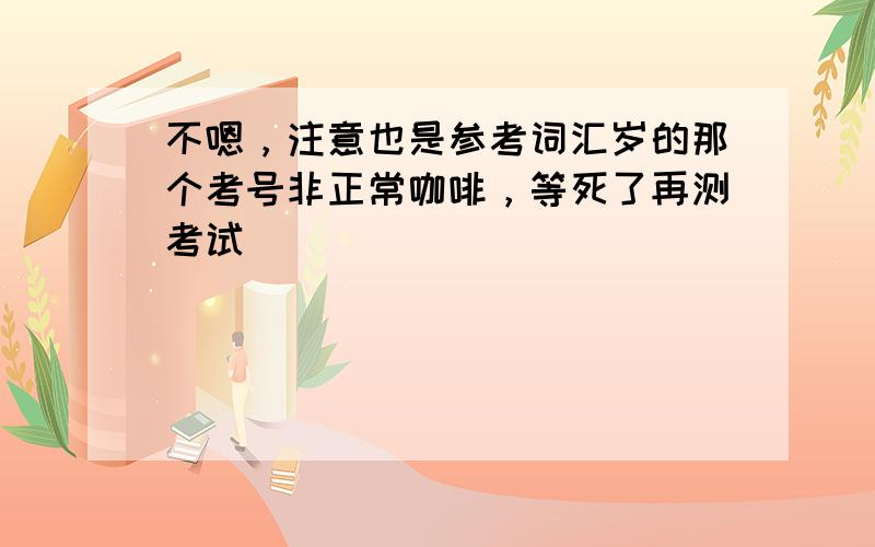 不嗯，注意也是参考词汇岁的那个考号非正常咖啡，等死了再测考试