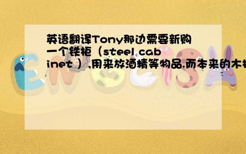 英语翻译Tony那边需要新购一个铁柜（steel cabinet ）,用来放酒精等物品.而本来的木柜不能放酒精,酒精会渗