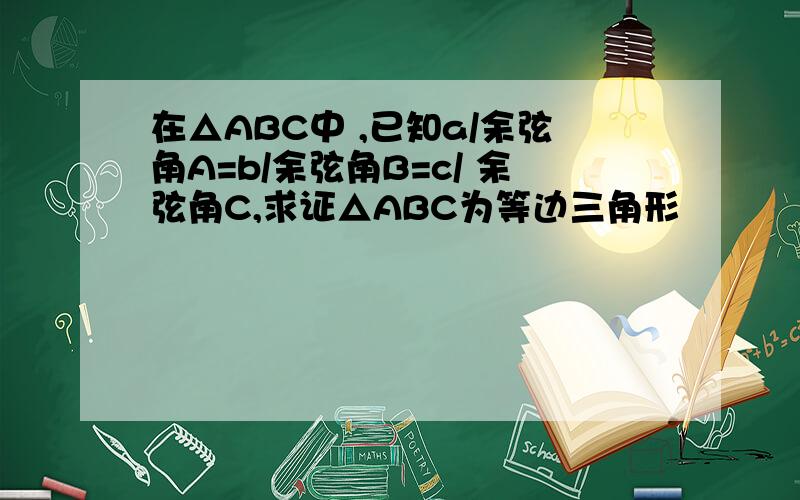 在△ABC中 ,已知a/余弦角A=b/余弦角B=c/ 余弦角C,求证△ABC为等边三角形