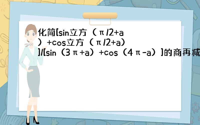 化简[sin立方（π/2+a）+cos立方（π/2+a）]/[sin（3π+a）+cos（4π-a）]的商再减sin（5