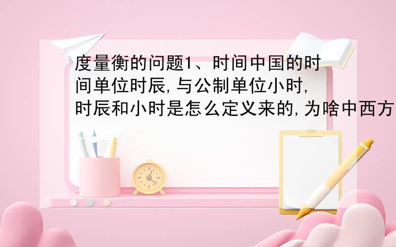 度量衡的问题1、时间中国的时间单位时辰,与公制单位小时,时辰和小时是怎么定义来的,为啥中西方的度量衡那么凑巧,恰好能以整