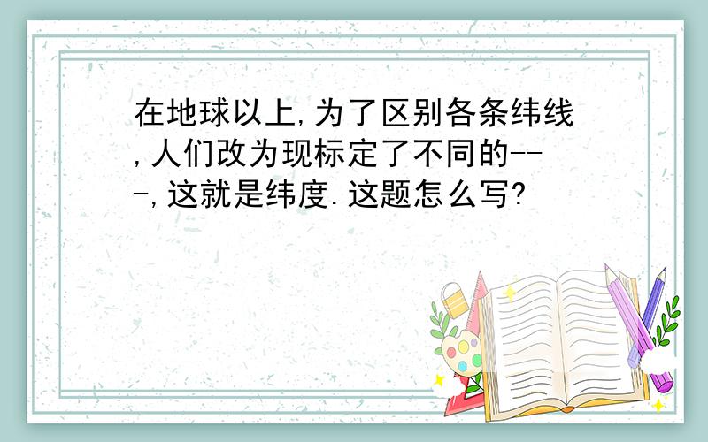 在地球以上,为了区别各条纬线,人们改为现标定了不同的---,这就是纬度.这题怎么写?