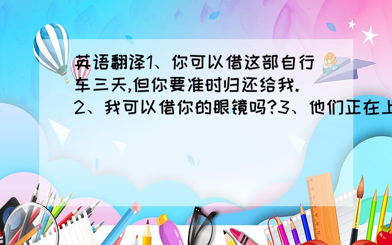 英语翻译1、你可以借这部自行车三天,但你要准时归还给我.2、我可以借你的眼镜吗?3、他们正在上物理课吗?