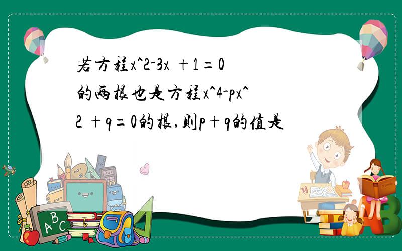 若方程x^2-3x +1=0的两根也是方程x^4-px^2 +q=0的根,则p+q的值是