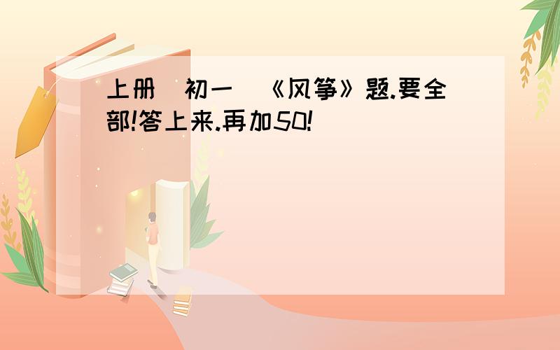 上册（初一）《风筝》题.要全部!答上来.再加50!