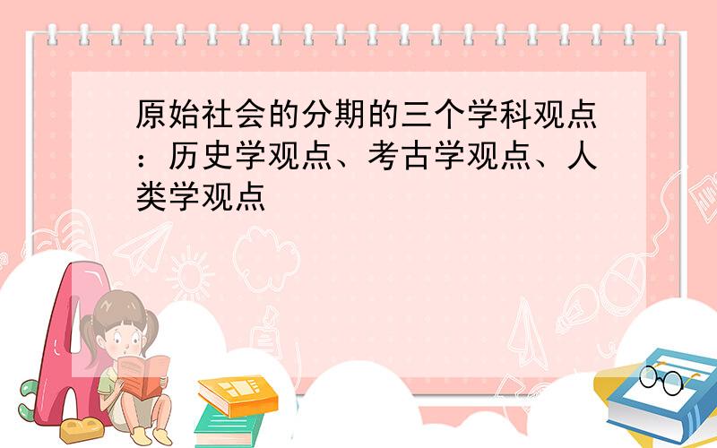 原始社会的分期的三个学科观点：历史学观点、考古学观点、人类学观点