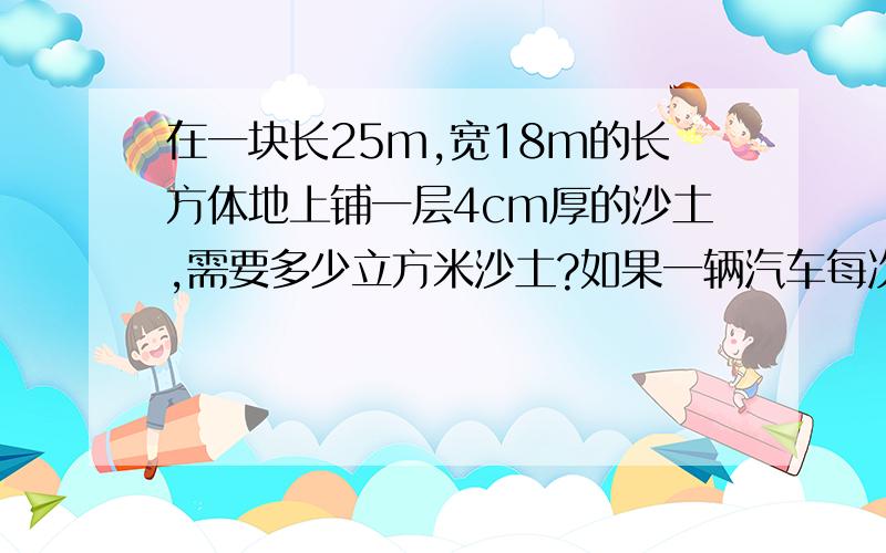 在一块长25m,宽18m的长方体地上铺一层4cm厚的沙土,需要多少立方米沙土?如果一辆汽车每次送2.4立方米的沙土,需要