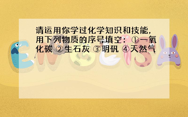 请运用你学过化学知识和技能，用下列物质的序号填空：①一氧化碳 ②生石灰 ③明矾 ④天然气