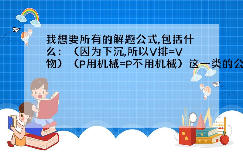 我想要所有的解题公式,包括什么：（因为下沉,所以V排=V物）（P用机械=P不用机械）这一类的公式