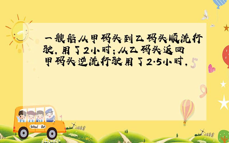 一艘船从甲码头到乙码头顺流行驶,用了2小时；从乙码头返回甲码头逆流行驶用了2.5小时,