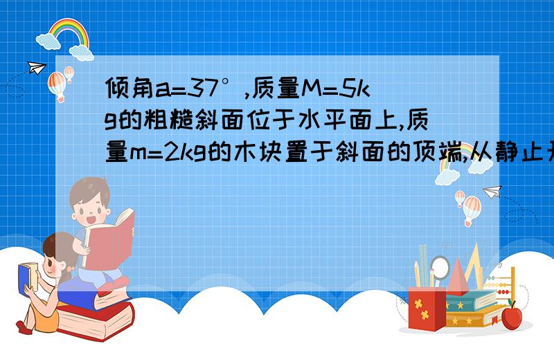 倾角a=37°,质量M=5kg的粗糙斜面位于水平面上,质量m=2kg的木块置于斜面的顶端,从静止开始匀加速下滑,