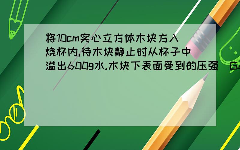 将10cm实心立方体木块方入烧杯内,待木块静止时从杯子中溢出600g水.木块下表面受到的压强(G=10N/kg)