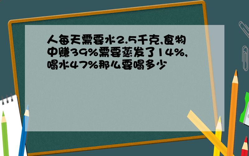 人每天需要水2.5千克,食物中赚39%需要蒸发了14%,喝水47%那么要喝多少��