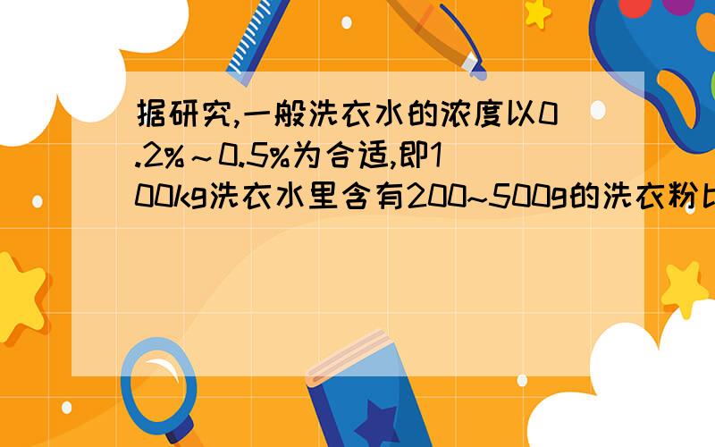 据研究,一般洗衣水的浓度以0.2%～0.5%为合适,即100kg洗衣水里含有200~500g的洗衣粉比较合适.因为这时表