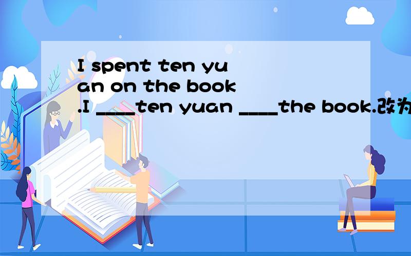 I spent ten yuan on the book.I ____ten yuan ____the book.改为同