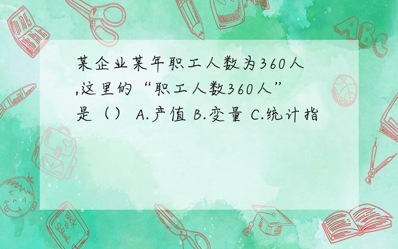 某企业某年职工人数为360人,这里的“职工人数360人”是（） A.产值 B.变量 C.统计指