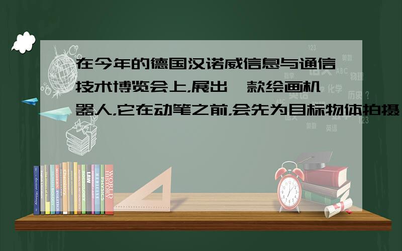 在今年的德国汉诺威信息与通信技术博览会上，展出一款绘画机器人，它在动笔之前，会先为目标物体拍摄一张黑白照片，然后通过内置