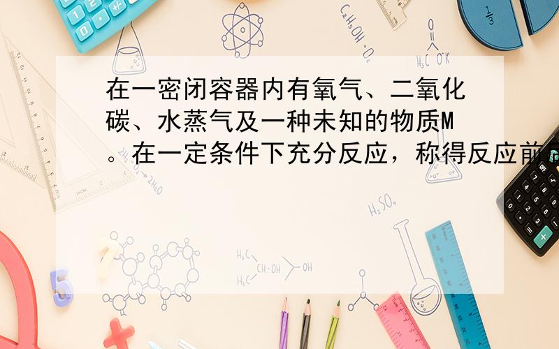 在一密闭容器内有氧气、二氧化碳、水蒸气及一种未知的物质M。在一定条件下充分反应，称得反应前后各物质的质量如下： 物质 O