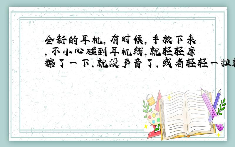 全新的耳机,有时候,手放下来,不小心碰到耳机线,就轻轻摩擦了一下,就没声音了,或者轻轻一拉就没声了