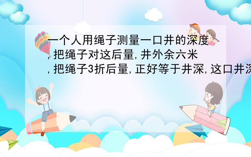 一个人用绳子测量一口井的深度,把绳子对这后量,井外余六米,把绳子3折后量,正好等于井深,这口井深( ).