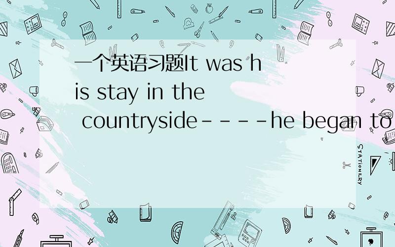 一个英语习题It was his stay in the countryside----he began to lear