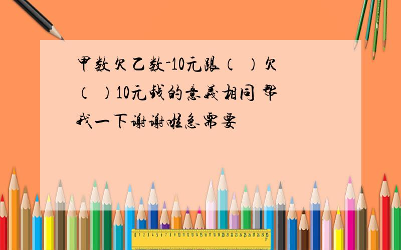 甲数欠乙数-10元跟（ ）欠（ ）10元钱的意义相同 帮我一下谢谢啦急需要