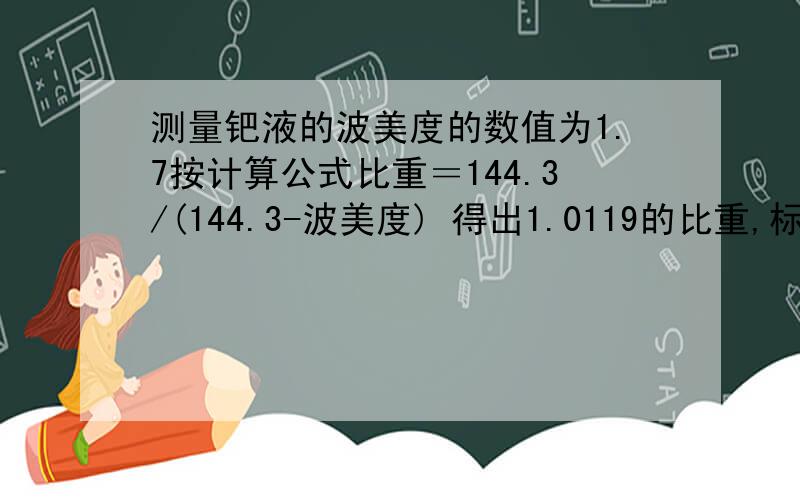 测量钯液的波美度的数值为1.7按计算公式比重＝144.3/(144.3-波美度) 得出1.0119的比重,标准为1.01