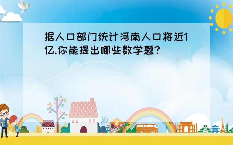 据人口部门统计河南人口将近1亿.你能提出哪些数学题?