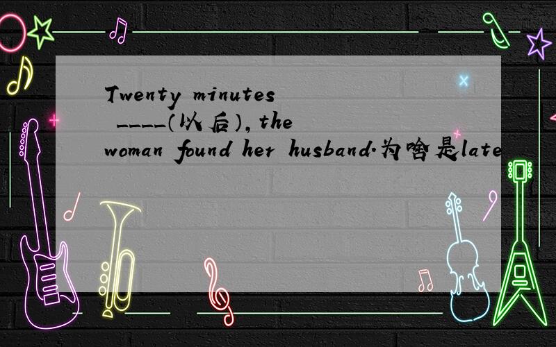 Twenty minutes ____（以后）,the woman found her husband.为啥是late