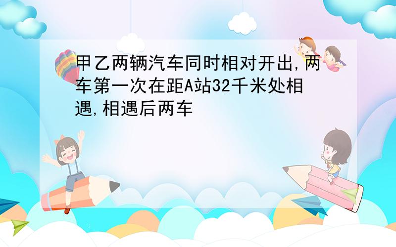 甲乙两辆汽车同时相对开出,两车第一次在距A站32千米处相遇,相遇后两车