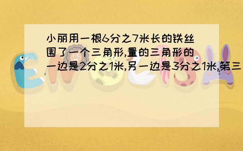 小丽用一根6分之7米长的铁丝围了一个三角形,量的三角形的一边是2分之1米,另一边是3分之1米,笫三条