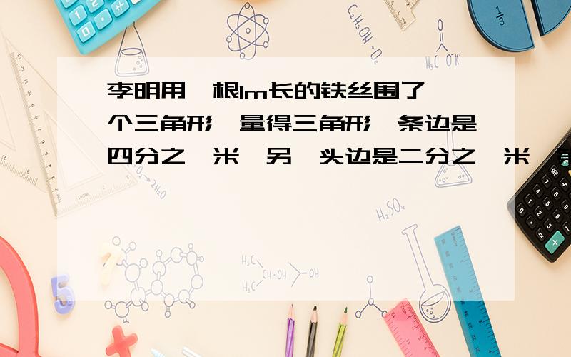 李明用一根1m长的铁丝围了一个三角形,量得三角形一条边是四分之一米,另一头边是二分之一米,第三天边长多少米?它是一个什么