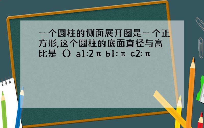 一个圆柱的侧面展开图是一个正方形,这个圆柱的底面直径与高比是（）a1:2π b1:π c2:π