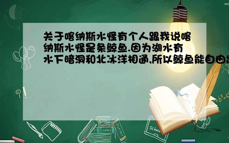 关于喀纳斯水怪有个人跟我说喀纳斯水怪是条鲸鱼.因为湖水有水下暗洞和北冰洋相通,所以鲸鱼能自由出入湖水和海水间追逐鱼群.所