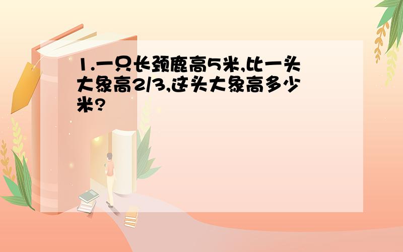 1.一只长颈鹿高5米,比一头大象高2/3,这头大象高多少米?