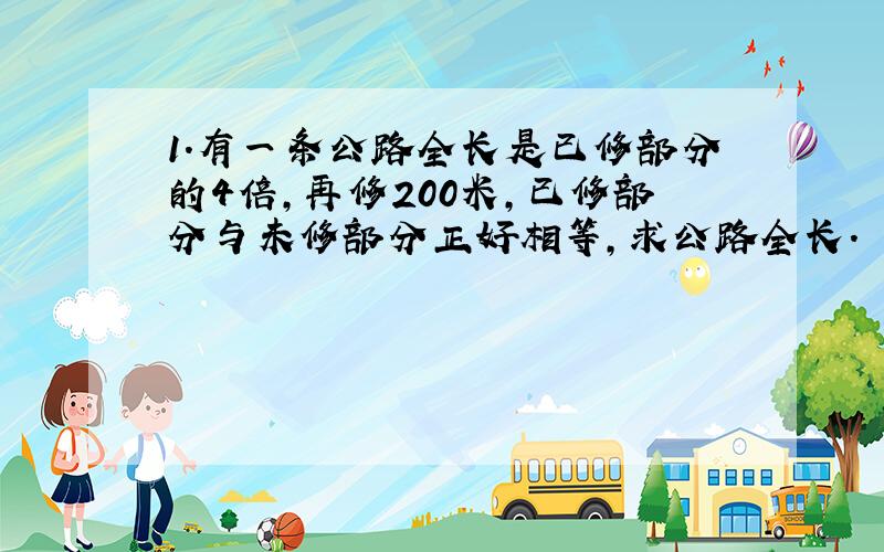 1.有一条公路全长是已修部分的4倍,再修200米,已修部分与未修部分正好相等,求公路全长.