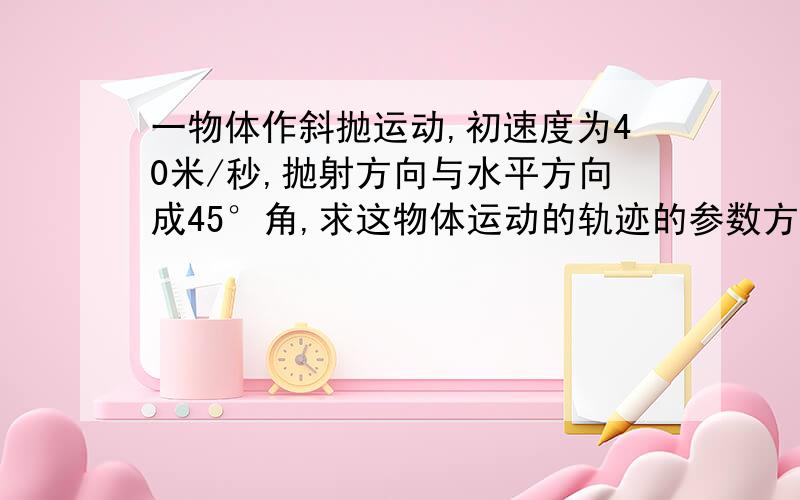 一物体作斜抛运动,初速度为40米/秒,抛射方向与水平方向成45°角,求这物体运动的轨迹的参数方程