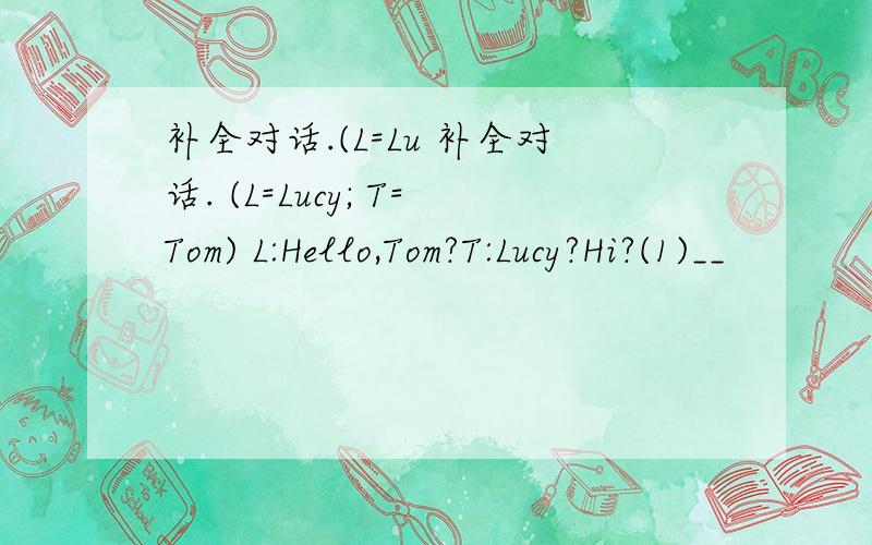 补全对话.(L=Lu 补全对话. (L=Lucy; T=Tom) L:Hello,Tom?T:Lucy?Hi?(1)__