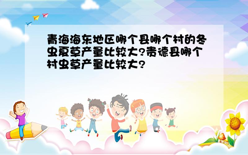 青海海东地区哪个县哪个村的冬虫夏草产量比较大?贵德县哪个村虫草产量比较大?